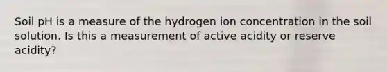 Soil pH is a measure of the hydrogen ion concentration in the soil solution. Is this a measurement of active acidity or reserve acidity?