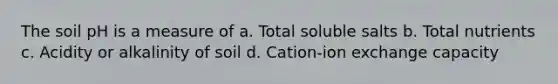 The soil pH is a measure of a. Total soluble salts b. Total nutrients c. Acidity or alkalinity of soil d. Cation-ion exchange capacity