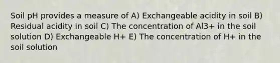 Soil pH provides a measure of A) Exchangeable acidity in soil B) Residual acidity in soil C) The concentration of Al3+ in the soil solution D) Exchangeable H+ E) The concentration of H+ in the soil solution