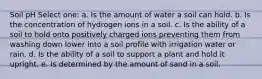 Soil pH Select one: a. Is the amount of water a soil can hold. b. Is the concentration of hydrogen ions in a soil. c. Is the ability of a soil to hold onto positively charged ions preventing them from washing down lower into a soil profile with irrigation water or rain. d. Is the ability of a soil to support a plant and hold it upright. e. Is determined by the amount of sand in a soil.