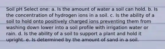 Soil pH Select one: a. Is the amount of water a soil can hold. b. Is the concentration of hydrogen ions in a soil. c. Is the ability of a soil to hold onto positively charged ions preventing them from washing down lower into a soil profile with irrigation water or rain. d. Is the ability of a soil to support a plant and hold it upright. e. Is determined by the amount of sand in a soil.