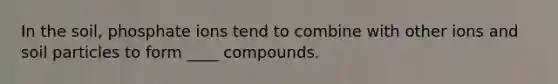 In the soil, phosphate ions tend to combine with other ions and soil particles to form ____ compounds.