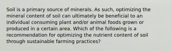 Soil is a primary source of minerals. As such, optimizing the mineral content of soil can ultimately be beneficial to an individual consuming plant and/or animal foods grown or produced in a certain area. Which of the following is a recommendation for optimizing the nutrient content of soil through sustainable farming practices?