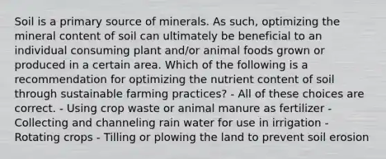 Soil is a primary source of minerals. As such, optimizing the mineral content of soil can ultimately be beneficial to an individual consuming plant and/or animal foods grown or produced in a certain area. Which of the following is a recommendation for optimizing the nutrient content of soil through sustainable farming practices? - All of these choices are correct. - Using crop waste or animal manure as fertilizer - Collecting and channeling rain water for use in irrigation - Rotating crops - Tilling or plowing the land to prevent soil erosion