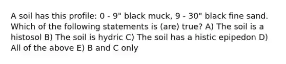 A soil has this profile: 0 - 9" black muck, 9 - 30" black fine sand. Which of the following statements is (are) true? A) The soil is a histosol B) The soil is hydric C) The soil has a histic epipedon D) All of the above E) B and C only