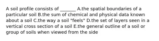 A soil profile consists of _______ A.the spatial boundaries of a particular soil B.the sum of chemical and physical data known about a soil C.the way a soil "feels" D.the set of layers seen in a vertical cross section of a soil E.the general outline of a soil or group of soils when viewed from the side