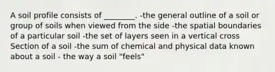 A soil profile consists of ________. -the general outline of a soil or group of soils when viewed from the side -the spatial boundaries of a particular soil -the set of layers seen in a vertical cross Section of a soil -the sum of chemical and physical data known about a soil - the way a soil "feels"