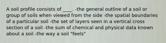 A soil profile consists of ____. -the general outline of a soil or group of soils when viewed from the side -the spatial boundaries of a particular soil -the set of layers seen in a vertical cross section of a soil -the sum of chemical and physical data known about a soil -the way a soil "feels"