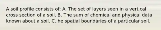 A soil profile consists of: A. The set of layers seen in a vertical cross section of a soil. B. The sum of chemical and physical data known about a soil. C. he spatial boundaries of a particular soil.