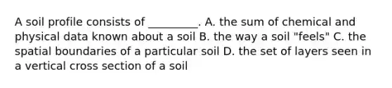 A soil profile consists of _________. A. the sum of chemical and physical data known about a soil B. the way a soil "feels" C. the spatial boundaries of a particular soil D. the set of layers seen in a vertical cross section of a soil