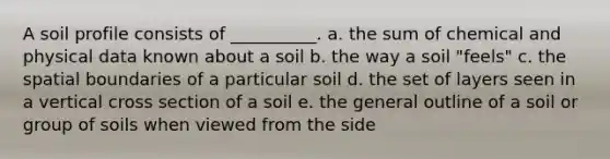 A soil profile consists of __________. a. the sum of chemical and physical data known about a soil b. the way a soil "feels" c. the spatial boundaries of a particular soil d. the set of layers seen in a vertical cross section of a soil e. the general outline of a soil or group of soils when viewed from the side