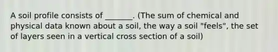 A soil profile consists of _______. (The sum of chemical and physical data known about a soil, the way a soil "feels", the set of layers seen in a vertical cross section of a soil)