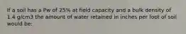 If a soil has a Pw of 25% at field capacity and a bulk density of 1.4 g/cm3 the amount of water retained in inches per foot of soil would be: