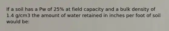 If a soil has a Pw of 25% at field capacity and a bulk density of 1.4 g/cm3 the amount of water retained in inches per foot of soil would be: