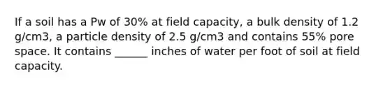 If a soil has a Pw of 30% at field capacity, a bulk density of 1.2 g/cm3, a particle density of 2.5 g/cm3 and contains 55% pore space. It contains ______ inches of water per foot of soil at field capacity.