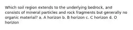 Which soil region extends to the underlying bedrock, and consists of mineral particles and rock fragments but generally no organic material? a. A horizon b. B horizon c. C horizon d. O horizon