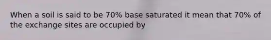 When a soil is said to be 70% base saturated it mean that 70% of the exchange sites are occupied by