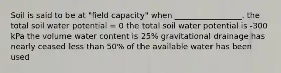 Soil is said to be at "field capacity" when _________________. the total soil water potential = 0 the total soil water potential is -300 kPa the volume water content is 25% gravitational drainage has nearly ceased less than 50% of the available water has been used