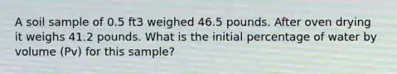 A soil sample of 0.5 ft3 weighed 46.5 pounds. After oven drying it weighs 41.2 pounds. What is the initial percentage of water by volume (Pv) for this sample?