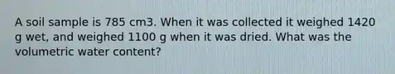 A soil sample is 785 cm3. When it was collected it weighed 1420 g wet, and weighed 1100 g when it was dried. What was the volumetric water content?