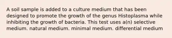 A soil sample is added to a culture medium that has been designed to promote the growth of the genus Histoplasma while inhibiting the growth of bacteria. This test uses a(n) selective medium. natural medium. minimal medium. differential medium