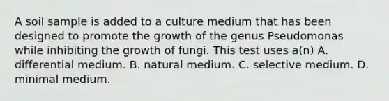 A soil sample is added to a culture medium that has been designed to promote the growth of the genus Pseudomonas while inhibiting the growth of fungi. This test uses a(n) A. differential medium. B. natural medium. C. selective medium. D. minimal medium.