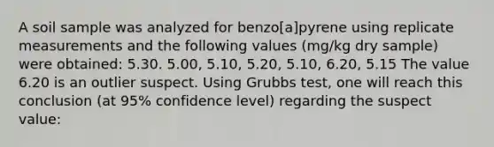 A soil sample was analyzed for benzo[a]pyrene using replicate measurements and the following values (mg/kg dry sample) were obtained: 5.30. 5.00, 5.10, 5.20, 5.10, 6.20, 5.15 The value 6.20 is an outlier suspect. Using Grubbs test, one will reach this conclusion (at 95% confidence level) regarding the suspect value: