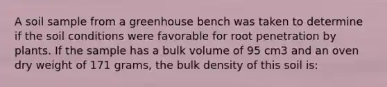 A soil sample from a greenhouse bench was taken to determine if the soil conditions were favorable for root penetration by plants. If the sample has a bulk volume of 95 cm3 and an oven dry weight of 171 grams, the bulk density of this soil is: