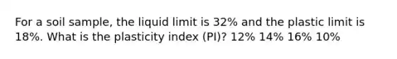 For a soil sample, the liquid limit is 32% and the plastic limit is 18%. What is the plasticity index (PI)? 12% 14% 16% 10%