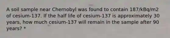 A soil sample near Chernobyl was found to contain 187/kBq/m2 of cesium-137. If the half life of cesium-137 is approximately 30 years, how much cesium-137 will remain in the sample after 90 years? *