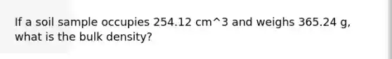 If a soil sample occupies 254.12 cm^3 and weighs 365.24 g, what is the bulk density?