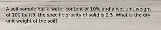 A soil sample has a water content of 10% and a wet unit weight of 100 lb/ ft3. the specific gravity of solid is 2.5. What is the dry unit weight of the soil?