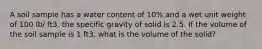 A soil sample has a water content of 10% and a wet unit weight of 100 lb/ ft3. the specific gravity of solid is 2.5. If the volume of the soil sample is 1 ft3, what is the volume of the solid?