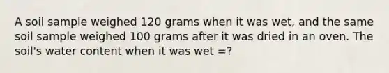 A soil sample weighed 120 grams when it was wet, and the same soil sample weighed 100 grams after it was dried in an oven. The soil's water content when it was wet =?