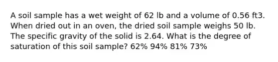 A soil sample has a wet weight of 62 lb and a volume of 0.56 ft3. When dried out in an oven, the dried soil sample weighs 50 lb. The specific gravity of the solid is 2.64. What is the degree of saturation of this soil sample? 62% 94% 81% 73%