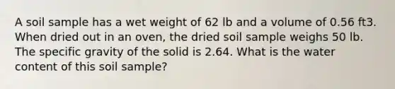 A soil sample has a wet weight of 62 lb and a volume of 0.56 ft3. When dried out in an oven, the dried soil sample weighs 50 lb. The specific gravity of the solid is 2.64. What is the water content of this soil sample?