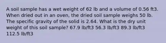 A soil sample has a wet weight of 62 lb and a volume of 0.56 ft3. When dried out in an oven, the dried soil sample weighs 50 lb. The specific gravity of the solid is 2.64. What is the dry unit weight of this soil sample? 67.9 lb/ft3 56.3 lb/ft3 89.3 lb/ft3 112.5 lb/ft3