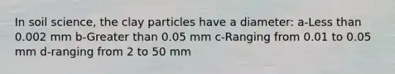 In soil science, the clay particles have a diameter: a-<a href='https://www.questionai.com/knowledge/k7BtlYpAMX-less-than' class='anchor-knowledge'>less than</a> 0.002 mm b-<a href='https://www.questionai.com/knowledge/ktgHnBD4o3-greater-than' class='anchor-knowledge'>greater than</a> 0.05 mm c-Ranging from 0.01 to 0.05 mm d-ranging from 2 to 50 mm