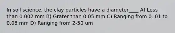 In soil science, the clay particles have a diameter____ A) Less than 0.002 mm B) Grater than 0.05 mm C) Ranging from 0..01 to 0.05 mm D) Ranging from 2-50 um