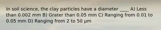 In soil science, the clay particles have a diameter ____ A) Less than 0.002 mm B) Grater than 0.05 mm C) Ranging from 0.01 to 0.05 mm D) Ranging from 2 to 50 μm