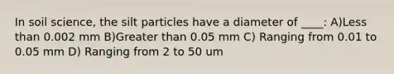 In soil science, the silt particles have a diameter of ____: A)<a href='https://www.questionai.com/knowledge/k7BtlYpAMX-less-than' class='anchor-knowledge'>less than</a> 0.002 mm B)<a href='https://www.questionai.com/knowledge/ktgHnBD4o3-greater-than' class='anchor-knowledge'>greater than</a> 0.05 mm C) Ranging from 0.01 to 0.05 mm D) Ranging from 2 to 50 um