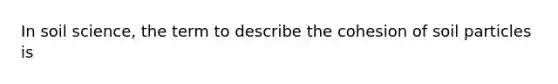 In soil science, the term to describe the cohesion of soil particles is