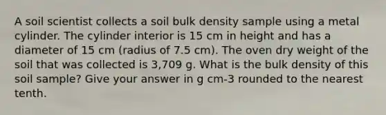 A soil scientist collects a soil bulk density sample using a metal cylinder. The cylinder interior is 15 cm in height and has a diameter of 15 cm (radius of 7.5 cm). The oven dry weight of the soil that was collected is 3,709 g. What is the bulk density of this soil sample? Give your answer in g cm-3 rounded to the nearest tenth.