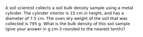 A soil scientist collects a soil bulk density sample using a metal cylinder. The cylinder interior is 15 cm in height, and has a diameter of 7.5 cm. The oven dry weight of the soil that was collected is 795 g. What is the bulk density of this soil sample (give your answer in g cm-3 rounded to the nearest tenth)?