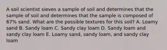 A soil scientist sieves a sample of soil and determines that the sample of soil and determines that the sample is composed of 67% sand. What are the possible textures for this soil? A. Loamy sand B. Sandy loam C. Sandy clay loam D. Sandy loam and sandy clay loam E. Loamy sand, sandy loam, and sandy clay loam