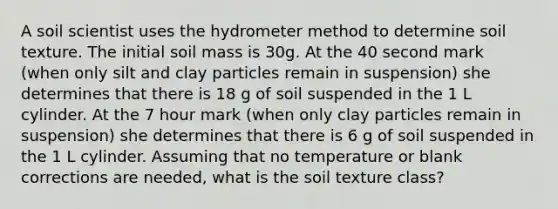 A soil scientist uses the hydrometer method to determine soil texture. The initial soil mass is 30g. At the 40 second mark (when only silt and clay particles remain in suspension) she determines that there is 18 g of soil suspended in the 1 L cylinder. At the 7 hour mark (when only clay particles remain in suspension) she determines that there is 6 g of soil suspended in the 1 L cylinder. Assuming that no temperature or blank corrections are needed, what is the soil texture class?