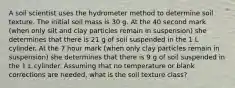 A soil scientist uses the hydrometer method to determine soil texture. The initial soil mass is 30 g. At the 40 second mark (when only silt and clay particles remain in suspension) she determines that there is 21 g of soil suspended in the 1 L cylinder. At the 7 hour mark (when only clay particles remain in suspension) she determines that there is 9 g of soil suspended in the 1 L cylinder. Assuming that no temperature or blank corrections are needed, what is the soil texture class?