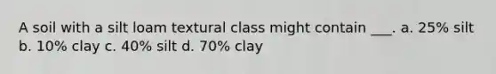 A soil with a silt loam textural class might contain ___. a. 25% silt b. 10% clay c. 40% silt d. 70% clay