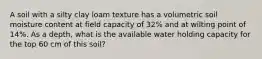 A soil with a silty clay loam texture has a volumetric soil moisture content at field capacity of 32% and at wilting point of 14%. As a depth, what is the available water holding capacity for the top 60 cm of this soil?