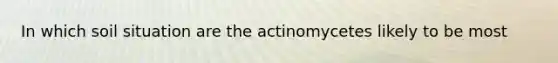 In which soil situation are the actinomycetes likely to be most